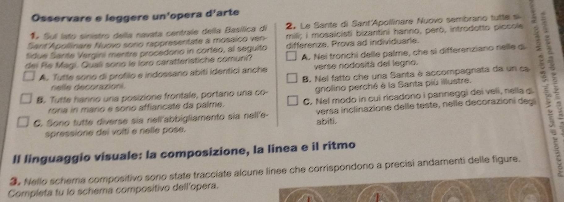 Osservare e leggere un'opera d'arte
1 Su lato sinistro della navata centrale della Basílica di 2. Le Sante di Sant'Apollinare Nuovo sembrano tutte s
Sant'Apollinare Nuovo sono rappresentate a mosáico ven- mili; i mosaicisti bizantini hanno, però, introdotto piccols
fidue Sanite Vergini mentre procedono in corteo, al seguito differenze. Prova ad individuarle.
dei Re Magi. Quali sorio le loro caratteristiche comuni? A. Nei tronchi delle palme, che sì differenziano nelle d 3 é
A. Tutte sono di profilo e indossano abiti identici anche verse nodosità del legno.
B. Nel fatto che una Santa è accompagnata da un ca
nelle décorazioni.
gnolino perché è la Santa più illustre.
B. Tutte hanno unia posizione frontale, portano una co-
rora in mario e sono affiancate da palme. C. Nel modo in cui ricadono i panneggi dei veli, nella d.
C. Sono tutte diverse sia nell'abbigliamento sia nell'e- versa inclinazione delle teste, nelle decorazioni degi
abiti.
spressione dei volti e nelle pose.
Il linguaggio visuale: la composizione, la linea e il ritmo
3. Nello schema compositivo sono state tracciate alcune línee che corrispondono a precisi andamenti delle figure.
Completa tu lo schema compositivo dell'opera.