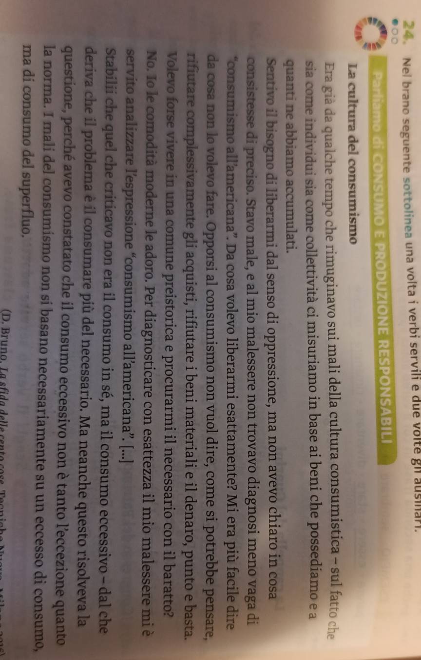 Nel brano seguente sottolinea una volta i verbi servili e due volte gl ausilar.
Parliamo di CONSUMO E PRODUZIONE RESPONSABILI
La cultura del consumismo
Era già da qualche tempo che rimuginavo sui mali della cultura consumistica - sul fatto che
sia come individui sia come collettività ci misuriamo in base ai beni che possediamo e a
quanti ne abbiamo accumulati.
Sentivo il bisogno di liberarmi dal senso di oppressione, ma non avevo chiaro in cosa
consistesse di preciso. Stavo male, e al mio malessere non trovavo diagnosi meno vaga di
“consumismo all’americana”. Da cosa volevo liberarmi esattamente? Mi era più facile dire
da cosa non lo volevo fare. Opporsi al consumismo non vuol dire, come si potrebbe pensare,
rifiutare complessivamente gli acquisti, rifiutare i beni materiali e il denaro, punto e basta.
Volevo forse vivere in una comune preistorica e procurarmi il necessario con il baratto?
No. Io le comodità moderne le adoro. Per diagnosticare con esattezza il mio malessere mi è
servito analizzare l’espressione “consumismo all’americana”. [...]
Stabilii che quel che criticavo non era il consumo in sé, ma il consumo eccessivo - dal che
deriva che il problema è il consumare più del necessario. Ma neanche questo risolveva la
questione, perché avevo constatato che il consumo eccessivo non è tanto l’eccezione quanto
la norma. I mali del consumismo non si basano necessariamente su un eccesso di consumo,
ma di consumo del superfluo.
(D. Bruno. La sfida delle cento cos