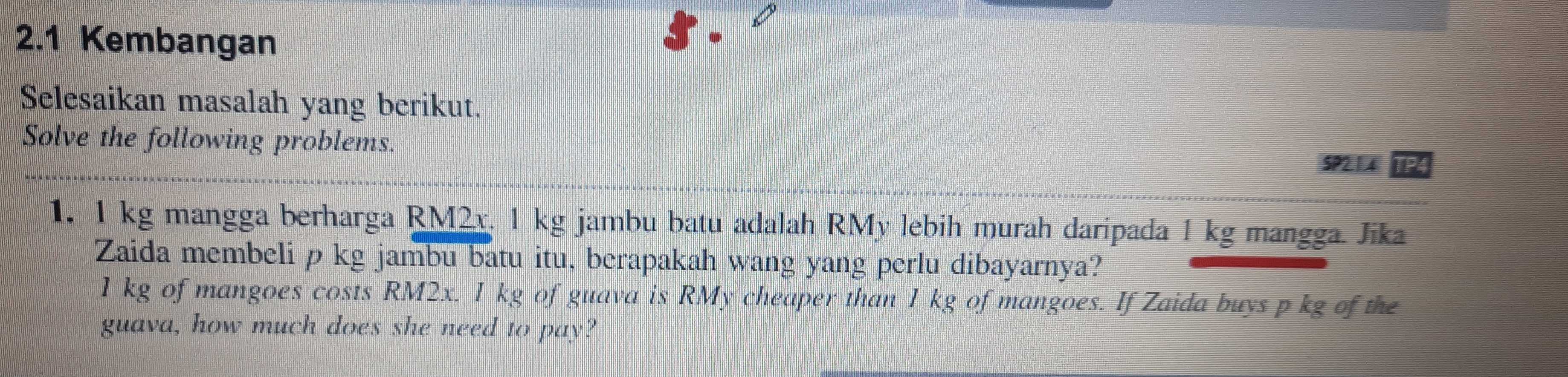 2.1 Kembangan 
Selesaikan masalah yang berikut. 
Solve the following problems. 
SP214 
1. 1 kg mangga berharga RM2x. 1 kg jambu batu adalah RMy lebih murah daripada 1 kg mangga. Jika 
Zaida membeli p kg jambu batu itu, berapakah wang yang perlu dibayarnya?
1 kg of mangoes costs RM2x. I kg of guava is RMy cheaper than 1 kg of mangoes. If Zaida buys p kg of the 
guava, how much does she need to pay?