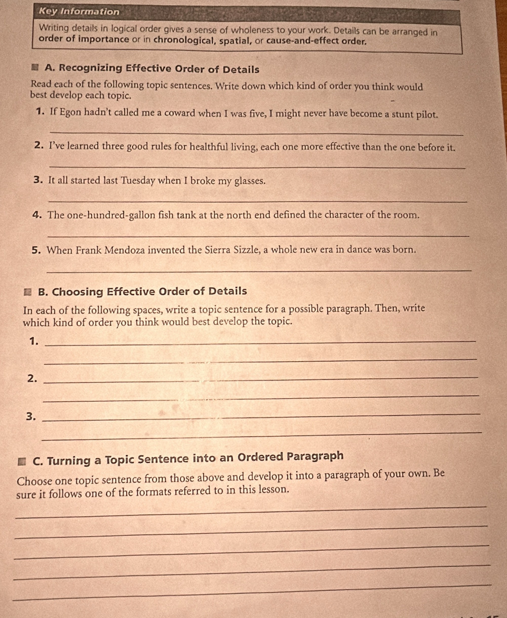 Key Information 
Writing details in logical order gives a sense of wholeness to your work. Details can be arranged in 
order of importance or in chronological, spatial, or cause-and-effect order. 
A. Recognizing Effective Order of Details 
Read each of the following topic sentences. Write down which kind of order you think would 
best develop each topic. 
1. If Egon hadn’t called me a coward when I was five, I might never have become a stunt pilot. 
_ 
2. I’ve learned three good rules for healthful living, each one more effective than the one before it. 
_ 
3. It all started last Tuesday when I broke my glasses. 
_ 
4. The one-hundred-gallon fish tank at the north end defined the character of the room. 
_ 
5. When Frank Mendoza invented the Sierra Sizzle, a whole new era in dance was born. 
_ 
B. Choosing Effective Order of Details 
In each of the following spaces, write a topic sentence for a possible paragraph. Then, write 
which kind of order you think would best develop the topic. 
1._ 
_ 
2. 
_ 
_ 
3. 
_ 
_ 
C. Turning a Topic Sentence into an Ordered Paragraph 
Choose one topic sentence from those above and develop it into a paragraph of your own. Be 
_ 
sure it follows one of the formats referred to in this lesson. 
_ 
_ 
_ 
_