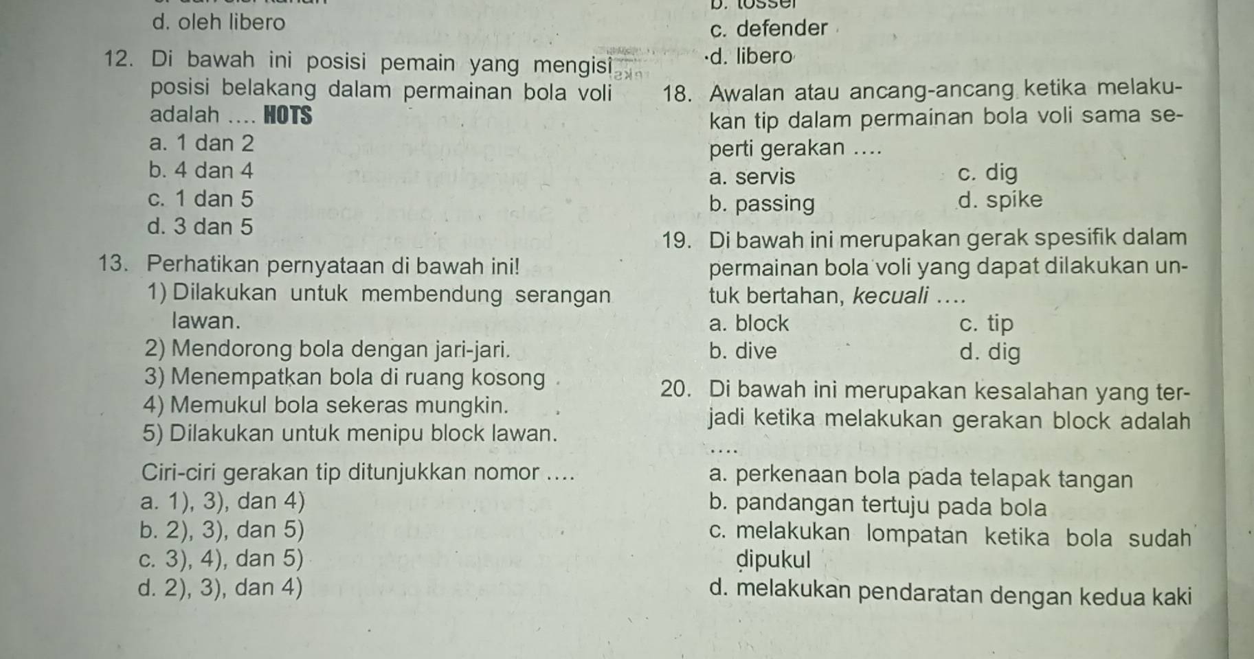 d. oleh libero
c. defender
12. Di bawah ini posisi pemain yang mengisi ·d. libero
posisi belakang dalam permainan bola voli 18. Awalan atau ancang-ancang ketika melaku-
adalah .... HOTS kan tip dalam permainan bola voli sama se-
a. 1 dan 2
perti gerakan ....
b. 4 dan 4 a. servis c. dig
c. 1 dan 5 b. passing d. spike
d. 3 dan 5
19. Di bawah ini merupakan gerak spesifik dalam
13. Perhatikan pernyataan di bawah ini! permainan bola voli yang dapat dilakukan un-
1) Dilakukan untuk membendung serangan tuk bertahan, kecuali ._
lawan. a. block c. tip
2) Mendorong bola dengan jari-jari. b. dive d. dig
3) Menempatkan bola di ruang kosong
20. Di bawah ini merupakan kesalahan yang ter-
4) Memukul bola sekeras mungkin.
jadi ketika melakukan gerakan block adalah 
_
5) Dilakukan untuk menipu block lawan.
Ciri-ciri gerakan tip ditunjukkan nomor .... a. perkenaan bola pada telapak tangan
a. 1), 3), dan 4) b. pandangan tertuju pada bola
b. 2), 3), dan 5) c. melakukan lompatan ketika bola sudah
c. 3), 4), dan 5) dipukul
d. 2), 3), dan 4) d. melakukan pendaratan dengan kedua kaki