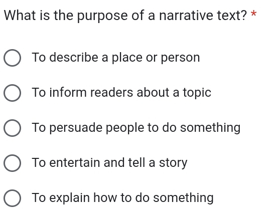 What is the purpose of a narrative text? *
To describe a place or person
To inform readers about a topic
To persuade people to do something
To entertain and tell a story
To explain how to do something