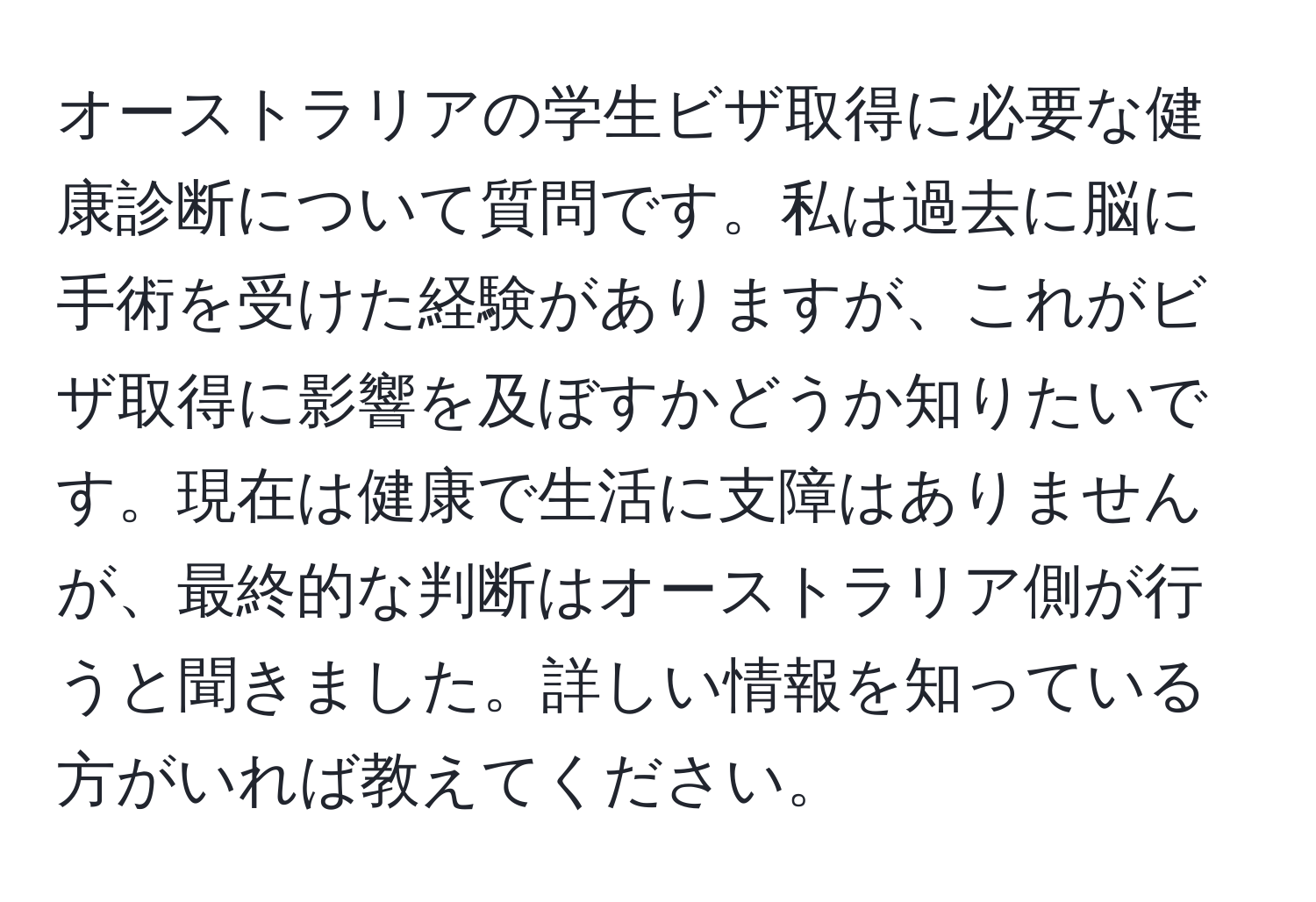 オーストラリアの学生ビザ取得に必要な健康診断について質問です。私は過去に脳に手術を受けた経験がありますが、これがビザ取得に影響を及ぼすかどうか知りたいです。現在は健康で生活に支障はありませんが、最終的な判断はオーストラリア側が行うと聞きました。詳しい情報を知っている方がいれば教えてください。