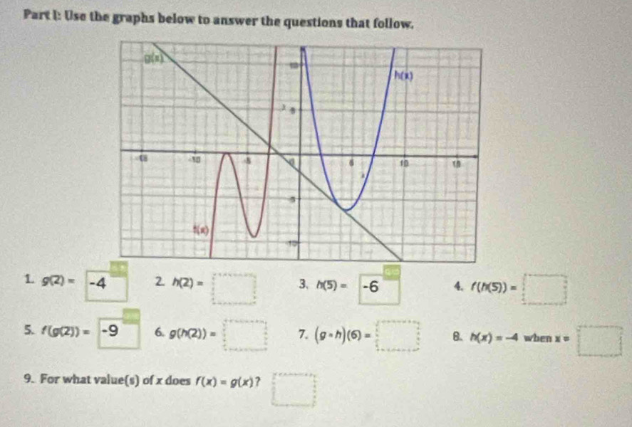 Use the graphs below to answer the questions that follow.
1 g(2)= -4 2. h(2)=□ 3、 h(5)=-6^ 4. f(h(5))=□
5. f(g(2))=-9 6. g(h(2))=□ 7. (g· h)(6)=□ B. h(x)=-4 when x=□
9. For what value(s) of x does f(x)=g(x) ? □