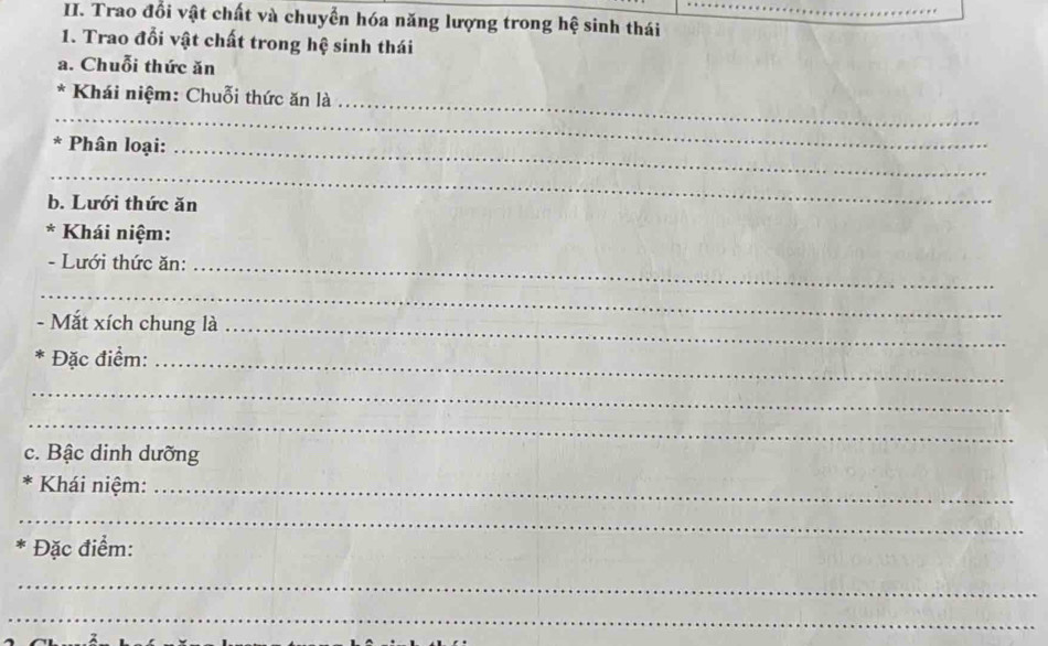 Trao đổi vật chất và chuyển hóa năng lượng trong hệ sinh thái 
1. Trao đổi vật chất trong hệ sinh thái 
a. Chuỗi thức ăn 
_ 
_ 
* Khái niệm: Chuỗi thức ăn là 
* Phân loại:_ 
_ 
b. Lưới thức ăn 
* * Khái niệm: 
- Lưới thức ăn:_ 
_ 
- Mắt xích chung là_ 
Đặc điểm:_ 
_ 
_ 
c. Bậc dinh dưỡng 
Khái niệm:_ 
_ 
Đặc điểm: 
_ 
_