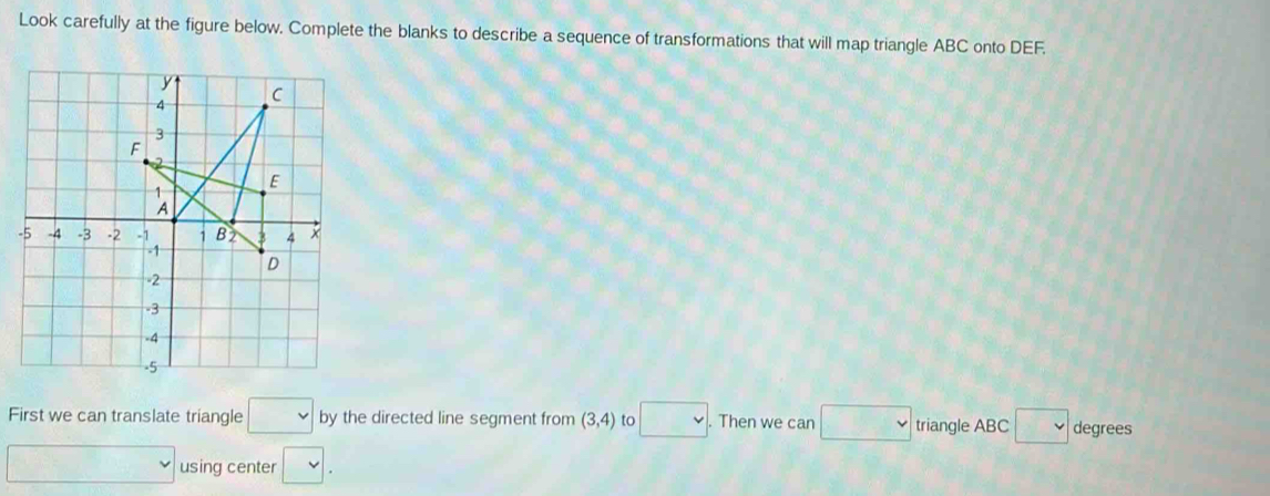 Look carefully at the figure below. Complete the blanks to describe a sequence of transformations that will map triangle ABC onto DEF. 
- 
First we can translate triangle □ by the directed line segment from (3,4) to □. Then we can □ triangle ABC □ degrees
□ using center □.