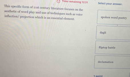 Time remaining 12:31 Select your answer.
This specific form of 21st century literature focuses on the
aesthetic of word play and use of techniques such as voice
inflection/ projection which is an essential element. spoken word poetry
dagli
fliptop battle
declamation
1 point