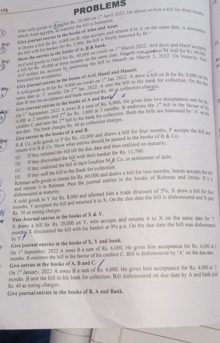 176
PROBLEMS
Afan sells goods to Azanifor Rs. 20,000 on 1° April 2022. He draws on him a bill for three mom .
which Azan accepts, at maturity the bill is honoured.
Give journal entries in the books of Afan and Azan.
Req: A Draws a bill for Rs. 4,000 on B, who accepts and returns it to A on the same date. A discound
y3
2 the bill with his banker for Rs. 3,900, the bill is finally honored by B
Arif sold goods to Hanif for Rs. 40,000 on credit on 1^(st) March 2022. Arif drew and Hanif accepted
s bill for Rs. 40,000 at three months on the same date. Haseeb was preditor of Arif for Rs. 40,00
Req:
Show the entries in the books of A, B & bank.
1
honoured his acceptance. Arif settled his account by endorsing the bill to Haseeb on March 3, 2022. On maturity. Hai 
l^(st) Jan. 2022. A drew a bill on B for Rs. 9,000 on 
Give journal entries in the books of Arif, Hanif and Hasceb.
ey tan, 2022. A sent the bill to the bank for collection. On the dus
4. A soid goods to B for Rs. 9,000 on credit on
same date at ‘3’ months. On 2^(sd)
date B met his acceptance and bank received Rs. 40 as collection charges
acceptances one for
I^(kt) R_1
Reg: Give journal entries in the books of A and Bank
5. September, 2022 A owes B a sum of Rs. 6,000, He gives him
On 1^(st) 2^(nd) bill to his bank for collection. Both the bills are honoured by "A" on th
creditor C and sent the 4,400 at 2 months and for Rs. 1,600 at 3 months. B endorses the bill in the favour of hi
2^(nd)
due date. The bank charges Rs. 40 as collection charges.
Req: Give entries in the books of A and B.
1. B & Co. sells goods to P for Rs. 12,000 and draws a bill for four months, P accepts the bill and
returns it to B & Co. Show what entries should be passed in the books of B & Co,
(a) If they retained the bill.till the due date and then realized on maturity.
(b) If they discounted the bill with their banker for Rs. 11,760.
(c) If they endorsed the bill to their creditor M & Co. in settlement of debt,
(d) If they sen the bill to the Bank for collection.
Rehman sells goods to Imran for Rs. 60,000 and draws a bill for two months, Imran accepts the %ill
dishonoured at maturity. and returns it to Rehman. Pass the journal entries in the books of Rehman and Imran. If it 
X sold goods to Y for Rs. 8,000 and allowed him a trade discount of 5%, X drew a bill for fou
Rs. 50 as noting charges. months. Y accepted the bill and returned it to X. On the due date the bill is dishonoured and X pad
Pass Journal entries in the books of X & Y.
X draws a bill for Rs. 20,000 on Y, who accepts and returns it to X on the same date for 
months X discounted the bill with his banker at 9% p.a. On the due date the bill was dishonoured
by Y.
r: Give journal entries in the books of X, Y and bank.
On 1^x September, 2022 A owes B a sum of Rs. 6,000, He gives him acceptance for Rs. 6,000 x 
months. B endorses the bill in the favour of his creditor C. Bill is dishonoured by ‘A’ on the due due
Give entries in the books of A, B and C.
On 1^(st) January, 2022 A owes B a sum of Rs. 4,000. He gives him acceptance for Rs. 4,000 at ]
months. B sent the bill to his bank for collection. Bill dishonoured on due date by A and bank paid
Rs. 40 as noting charges.
Give journal entries in the books of B, A and Bank.