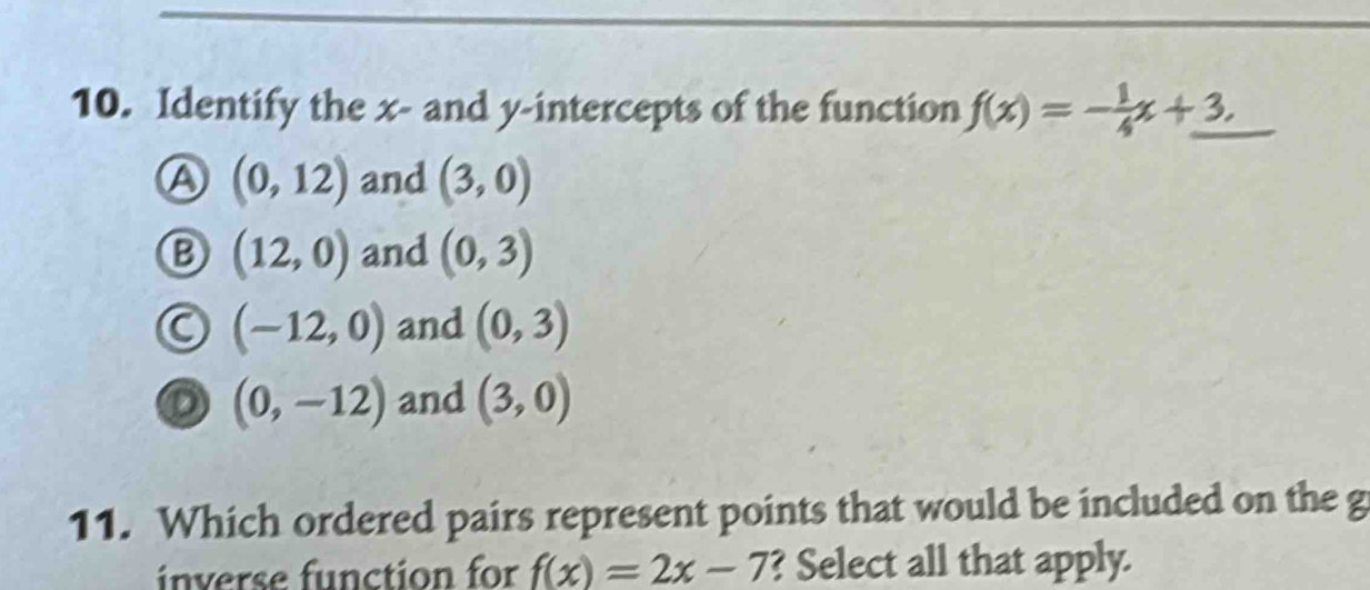 Identify the x - and y-intercepts of the function f(x)=- 1/4 x+3.
A (0,12) and (3,0)
B (12,0) and (0,3)
(-12,0) and (0,3)
(0,-12) and (3,0)
11. Which ordered pairs represent points that would be included on the g
inverse function for f(x)=2x-7 ? Select all that apply.