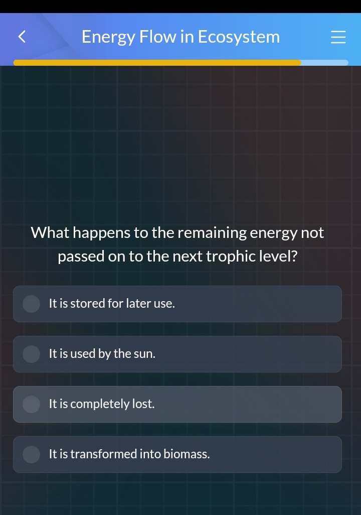 Energy Flow in Ecosystem
What happens to the remaining energy not
passed on to the next trophic level?
It is stored for later use.
It is used by the sun.
It is completely lost.
It is transformed into biomass.