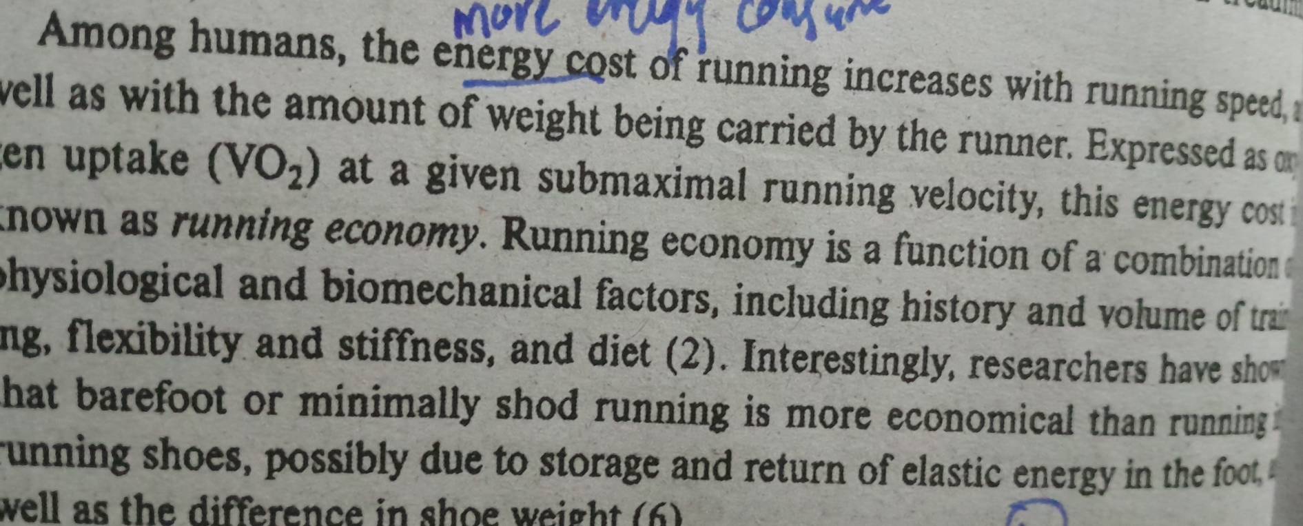 Among humans, the energy cost of running increases with running speed, a 
well as with the amount of weight being carried by the runner. Expressed as o 
en uptake (VO_2) at a given submaximal running velocity, this energy cost i 
known as running economy. Running economy is a function of a combination 
physiological and biomechanical factors, including history and volume of train 
ng, flexibility and stiffness, and diet (2). Interestingly, researchers have sho 
that barefoot or minimally shod running is more economical than running. 
running shoes, possibly due to storage and return of elastic energy in the foot 
well as the difference in shoe weight (6)