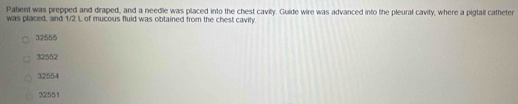 Patient was prepped and draped, and a needle was placed into the chest cavity. Guide wire was advanced into the pleural cavity, where a pigtail catheter
was placed, and 1/2 L of mucous fluid was obtained from the chest cavity.
32555
32552
32554
32551