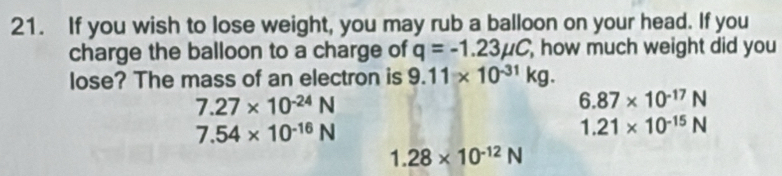 If you wish to lose weight, you may rub a balloon on your head. If you
charge the balloon to a charge of q=-1.23mu C how much weight did you
lose? The mass of an electron is 9.11* 10^(-31)kg.
7.27* 10^(-24)N
6.87* 10^(-17)N
7.54* 10^(-16)N
1.21* 10^(-15)N
1.28* 10^(-12)N