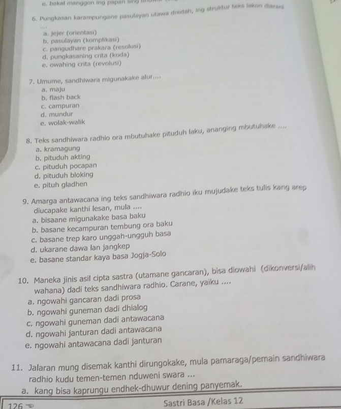 e, bakal manggon ing papan sin    t 
6. Pungkasan karampungane pasulayan utawa dredah, ing struktur teks laken diarani
a. jejer (orientasi)
b. pasulayan (komplikasi)
c. pangudhare prakara (resolusi)
d. pungkasaning crita (koda)
e. owahing crita (revolusi)
7. Umume, sandhiwara migunakake alur....
a. maju
b. flash back
c. campuran
d. mundur
e. wolak-walik
8. Teks sandhiwara radhio ora mbutuhake pituduh laku, ananging mbutuhake ....
a. kramagung
b. pituduh akting
c. pituduh pocapan
d. pituduh bloking
e. pituh gladhen
9. Amarga antawacana ing teks sandhiwara radhio iku mujudake teks tulis kang arep
diucapake kanthi lesan, mula ....
a. bisaane migunakake basa baku
b. basane kecampuran tembung ora baku
c. basane trep karo unggah-ungguh basa
d. ukarane dawa lan jangkep
e. basane standar kaya basa Jogja-Solo
10. Maneka jinis asil cipta sastra (utamane gancaran), bisa diowahi (dikonversi/alih
wahana) dadi teks sandhiwara radhio. Carane, yaiku ....
a. ngowahi gancaran dadi prosa
b. ngowahi guneman dadi dhialog
c. ngowahi guneman dadi antawacana
d. ngowahi janturan dadi antawacana
e. ngowahi antawacana dadi janturan
11. Jalaran mung disemak kanthi dirungokake, mula pamaraga/pemain sandhiwara
radhio kudu temen-temen nduweni swara ...
a. kang bisa kaprungu endhek-dhuwur dening panyemak.
126 Sastri Basa /Kelas 12