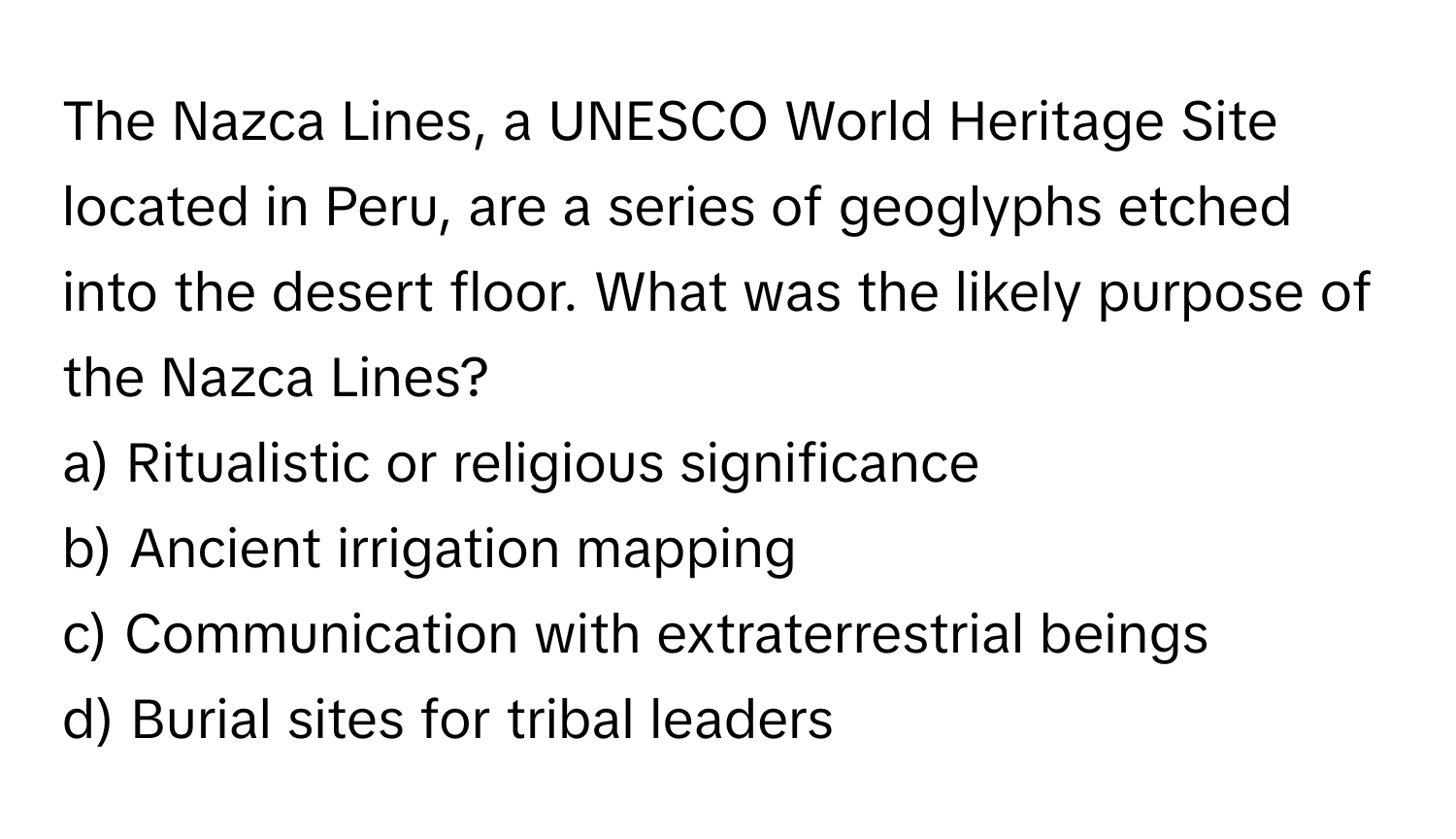 The Nazca Lines, a UNESCO World Heritage Site located in Peru, are a series of geoglyphs etched into the desert floor. What was the likely purpose of the Nazca Lines?

a) Ritualistic or religious significance 
b) Ancient irrigation mapping 
c) Communication with extraterrestrial beings 
d) Burial sites for tribal leaders