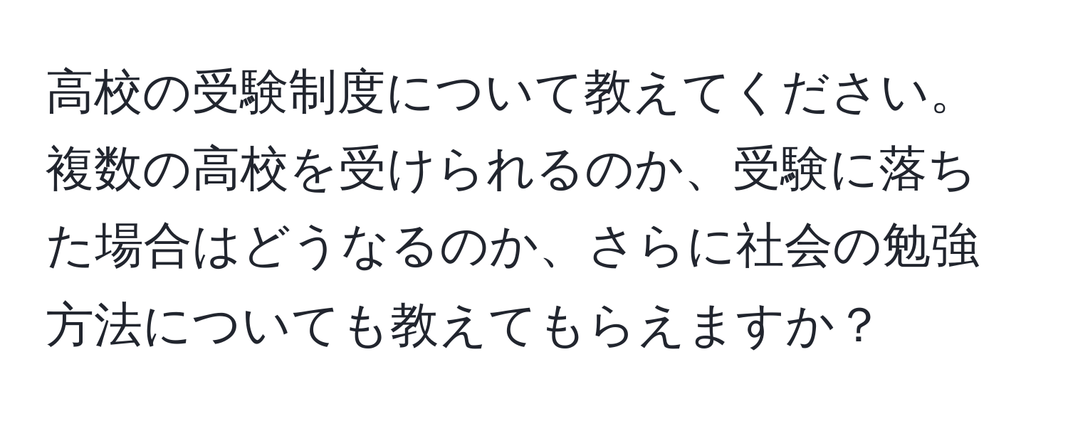 高校の受験制度について教えてください。複数の高校を受けられるのか、受験に落ちた場合はどうなるのか、さらに社会の勉強方法についても教えてもらえますか？