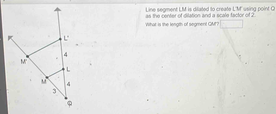 Line segment LM is dilated to create L'M' using point Q
as the center of dilation and a scale factor of 2.
What is the length of segment QM'?