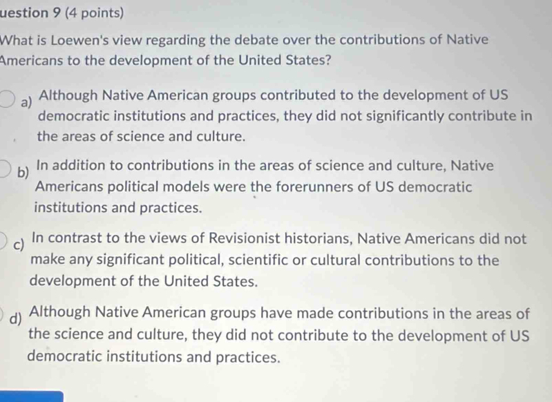 uestion 9 (4 points)
What is Loewen's view regarding the debate over the contributions of Native
Americans to the development of the United States?
a) Although Native American groups contributed to the development of US
democratic institutions and practices, they did not significantly contribute in
the areas of science and culture.
b) In addition to contributions in the areas of science and culture, Native
Americans political models were the forerunners of US democratic
institutions and practices.
) In contrast to the views of Revisionist historians, Native Americans did not
make any significant political, scientific or cultural contributions to the
development of the United States.
d) Although Native American groups have made contributions in the areas of
the science and culture, they did not contribute to the development of US
democratic institutions and practices.