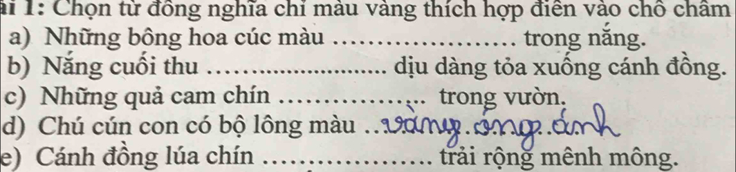 ài 1: Chọn từ đồng nghĩa chỉ màu vàng thích hợp điễn vào chồ châm 
a) Những bông hoa cúc màu _trong năng. 
b) Năng cuối thu _dịu dàng tỏa xuống cánh đồng. 
c) Những quả cam chín _trong vườn. 
d) Chú cún con có bộ lông màu_ 
e) Cánh đồng lúa chín _trải rộng mênh mông.