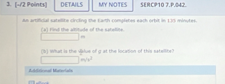 DETAILS MY NOTES SERCP10 7.P.042. 
An artificial satellite circling the Earth completes each orbit in 135 minutes. 
(a) Find the altitude of the satellite.
□ m
(b) What is the value of g at the location of this satellite?
□ m/s^2
Additional Materials