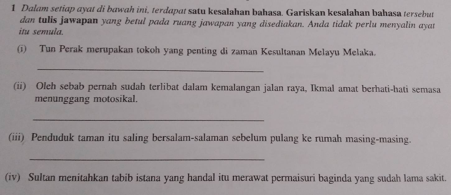 Dalam setiap ayat di bawah ini, terdapat satu kesalahan bahasa. Gariskan kesalahan bahasa tersebut 
dan tulis jawapan yang betul pada ruang jawapan yang disediakan. Anda tidak perlu menyalin ayat 
itu semula. 
(i) Tun Perak merupakan tokoh yang penting di zaman Kesultanan Melayu Melaka. 
_ 
(ii) Oleh sebab pernah sudah terlibat dalam kemalangan jalan raya, Ikmal amat berhati-hati semasa 
menunggang motosikal. 
_ 
(iii) Penduduk taman itu saling bersalam-salaman sebelum pulang ke rumah masing-masing. 
_ 
(iv) Sultan menitahkan tabib istana yang handal itu merawat permaisuri baginda yang sudah lama sakit.