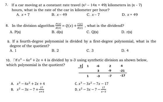 If a car moving at a constant rate travel (x^2-14x+49) kilometers in (x-7)
hours, what is the rate of the car in kilometer per hour?
A. x+7 B. x-49 C. x-7 D. x+49
8. In the division algorithm  P(x)/d(x) =Q(x)+ r(x)/d(x)  , what is the dividend?
A. P(x) B. d(x) C. Q(x) D. r(x)
9. If a fourth-degree polynomial is divided by a first-degree polynomial, what is the
degree of the quotient?
A. 1 B. 2 C. 3 D. 4
10. 「If x^3-6x^2+2x+4 is divided by x-3 using synthetic division as shown below,
which polynomial is the quotient?
A. x^3-6x^2+2x+4 C. x^3-3x^2-7x-17
B. x^2-3x-7+ 17/x+3  D. x^2-3x-7- 17/x-3 