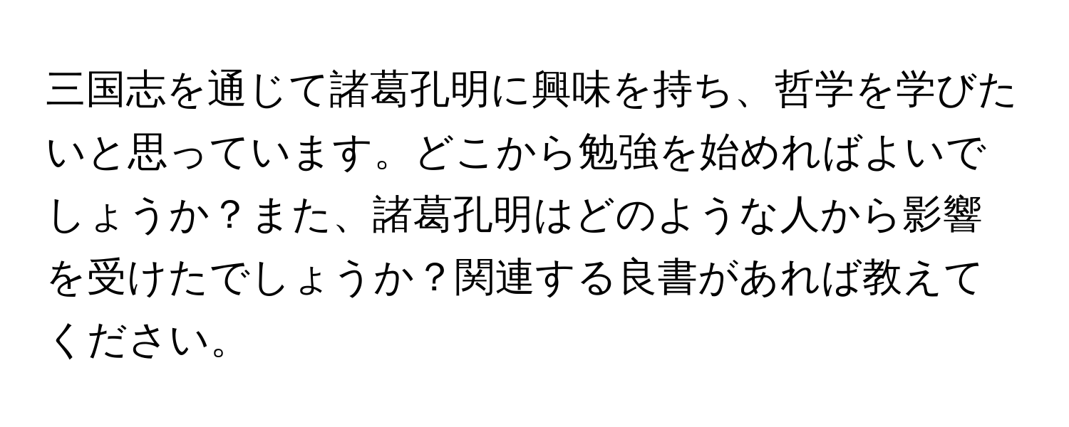 三国志を通じて諸葛孔明に興味を持ち、哲学を学びたいと思っています。どこから勉強を始めればよいでしょうか？また、諸葛孔明はどのような人から影響を受けたでしょうか？関連する良書があれば教えてください。