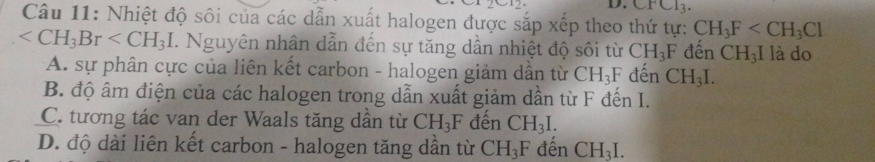 alpha 12 
D. CFCl_3. 
Câu 11: Nhiệt độ sôi của các dẫn xuất halogen được sắp xếp theo thứ tự: CH_3F
7. Nguyên nhân dẫn đến sự tăng dần nhiệt độ sôi từ CH_3F đến a CH_3I là do
A. sự phân cực của liên kết carbon - halogen giảm dẫn từ CH_3F đến CH_3I.
B. độ âm điện của các halogen trong dẫn xuất giảm dần từ F đến I.
C. tương tác van der Waals tăng dần từ CH_3F đến CH_3I.
D. độ dài liên kết carbon - halogen tăng dần từ CH_3F đên CH_3I.