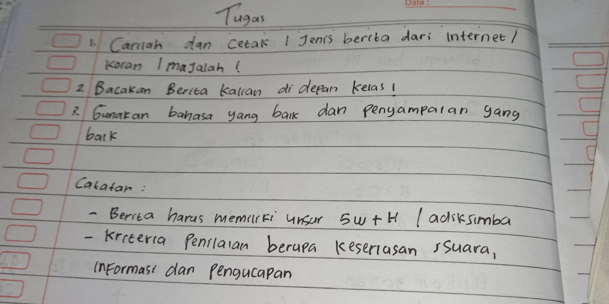 Tugas 
_ 
1 Cariiah dan cetak 1 Jenis berita dari internet/ 
Koran ImaJalah! 
2 Bacakan Berita kalian di depan kelas! 
3. Gunakan banasa yang balk dan pengamparan gang 
bark 
Catatan: 
- Berita hards memiliki unsar 5w+t (adiksimba 
- kiiteria Penilalan berapa keseriasan rsuara, 
(nFormasi dan pengucapan