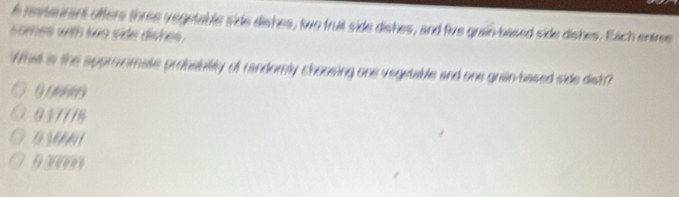 restaurant offers three vegutable side dishes, two fruit side dishes, and five grain based side dishes. Each entree
somes with to side dishes .
Whal is the approomate probability of randomly choosing one vegetable and one guain-based side dist?
937/18