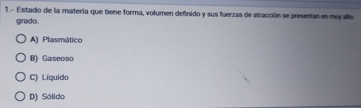 1.- Estado de la materia que tiene forma, volumen definido y sus fuerzas de atracción se presentan en muy alto
grado.
A) Plasmático
B) Gaseoso
C) Líquido
D) Sólido