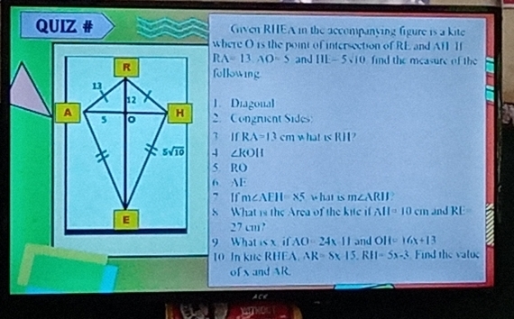 QUIZ # Given RHEA in the accompanying figure is a kite 
where O is the point of intersection of RE and AH I
RA=13, AO=5 and 111-5sqrt(10) find the measure of the 
R following 
1
12 1. Diagonal
A
5 。 H
2. Congruent Sides 
3 IfRA=13cm what is RH?
5sqrt(10) 4 ∠ KOH
5. RO
6. AE
7 If m∠ AEII=* 5 what is m∠ ARIJ ? 
E 8 What is the Area of the kite i AII=10cm and RE
27 cm? 
9 What is x if AO=24x-11 and OH=16x+13
10 In kue RHEA AR=Sx|5, RII=5x-3 Find the value 
ofx and AR
Ace