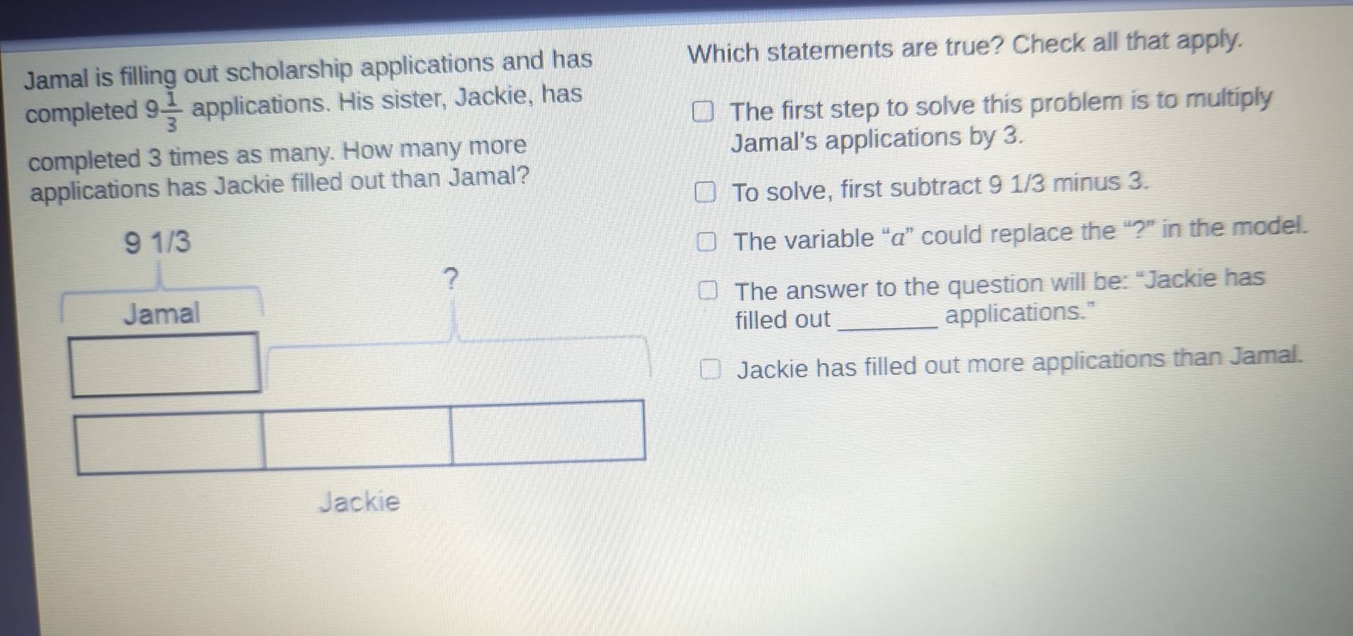 Jamal is filling out scholarship applications and has
Which statements are true? Check all that apply.
completed 9 1/3  applications. His sister, Jackie, has
The first step to solve this problem is to multiply
completed 3 times as many. How many more Jamal's applications by 3.
applications has Jackie filled out than Jamal?
To solve, first subtract 9 1/3 minus 3.
The variable “ a ” could replace the “?” in the model.
The answer to the question will be: “Jackie has
filled out_ applications."
Jackie has filled out more applications than Jamal.