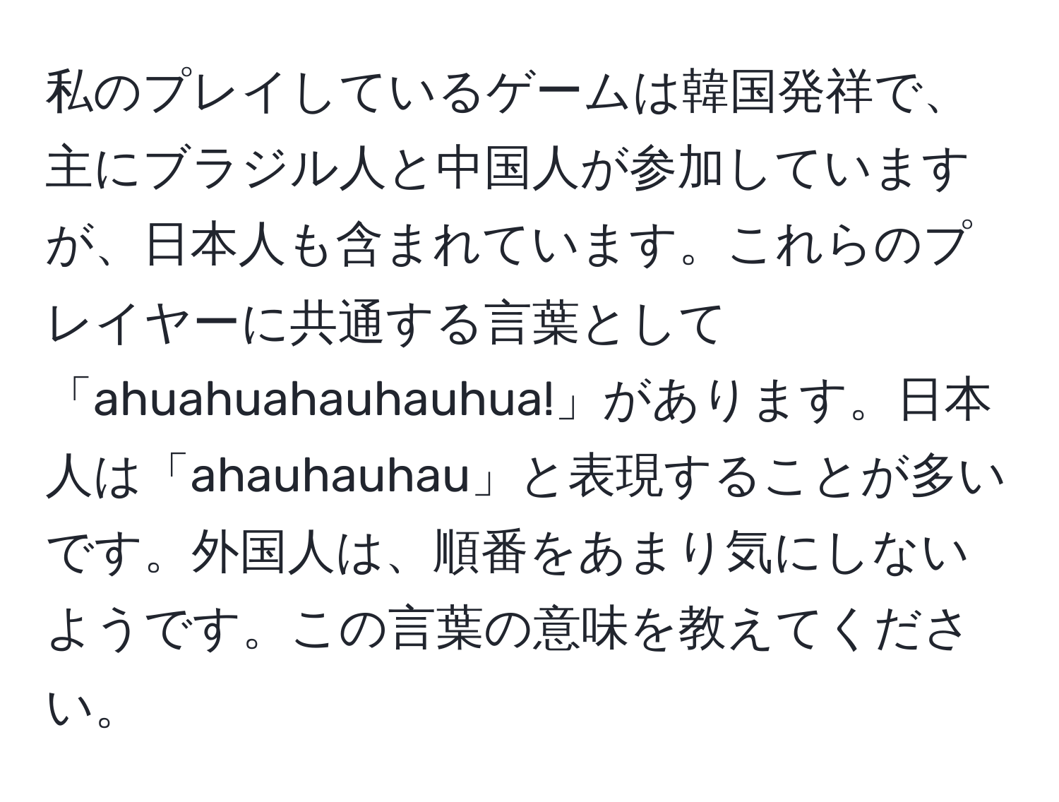 私のプレイしているゲームは韓国発祥で、主にブラジル人と中国人が参加していますが、日本人も含まれています。これらのプレイヤーに共通する言葉として「ahuahuahauhauhua!」があります。日本人は「ahauhauhau」と表現することが多いです。外国人は、順番をあまり気にしないようです。この言葉の意味を教えてください。