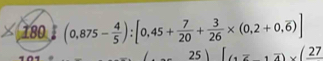 180 (0,875- 4/5 ):[0,45+ 7/20 + 3/26 * (0,2+0,overline 6)]
25 (1overline z,overline 4)* (frac 27