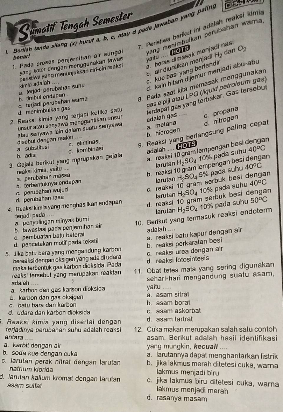 Sumatif Tēngah Semester
7. Peristiwa berikut ini adalah reaksi kimia
. Berilah tanda silang (x) huruf a, b, c, atau d pada jawaban yang paling
1. Pada proses penjernihan air sungai yang menimþulkan perubahan warna
benarl
yang kotor dengan menggunakan tawas yaitu  HOTS dan O_2
peristiwa yang menunjukkan ciri-ciri reaksi a. beras dimasak menjadi nasi
b. air diuraikan menjadi H_2
kimia adalah
c. kue basi yang berlendir
8. Pada saat kita memasak menggunakan
a. terjadi perubahan suhu
d. kain hitam dijemur menjadi abu-abu
gas elpiji atau LPG (liquid petroleum gas)
b. timbul endapan
c. terjadi perubahan wara
d. menimbulkan gas
terdapat gas yang terbakar. Gas tersebut
unsur atau senyawa menggantikan unsur
adalah gas .... c. propana
2. Reaksi kimia yang terjadi ketika satu
b hidrogen a. metana d. nitrogen
atau senyawa lain dalam suatu senyawa
9. Reaksi yang berlangsung paling cepat
disebut dengan reaksi ...
a substitusi c. eliminasi
adalah .... HOTS
a. reaksi 10 gram lempengan besi n
b. adisi d. kombinasi
larutan H_2SO_4 10% pada suhu 40^oC
3. Gejala berikut yang merupakan gejala
b  reaksi 10 gram lempengan bes an
reaksi kimia, yaitu ....
larutan H_2SO_4 5% pada suhu 40°C
a. perubahan massa
c. reaksi 10 gram serbuk besi dengan
b.terbentuknya endapan
larutan H_2SO_4 10% pada suhu
c. perubahan wujud
d. perubahan rasa 40°C
4. Reaksi kimia yang menghasilkan endapan
d. reaksi 10 gram serbuk besi dengan
a. penyulingan minyak bumi larutan H_2SO_4 10% pada suhu 50^oC
terjadi pada
10. Berikut yang termasuk reaksi endoterm
b. tawasiasi pada penjerihan air
a. reaksi batu kapur dengan air
c. pembuatan batu baterai adalah ....
d. pencetakan motif pada tekstil
5. Jika batu bara yang mengandung karbon b. reaksi perkaratan besi
bereaksi dengan oksigen yang ada di udara c. reaksi urea dengan air
maka terbentuk gas karbon dioksida. Pada d reaksi fotosintesis
reaksi tersebut yang merupakan reaktan 11. Obat tetes mata yang sering digunakan
adalah sehari-hari mengandung suatu asam,
3
a karbon dan gas karbon dioksida yaitu ...
b. karbon dan gas oksigen a. asam sitrat
c. balu bara dan karbon b. asam borat
d. udara dan karbon dioksida c. asam askorbat
Reaksi kimia yang disertai dengan d. asam tartrat
terjadinya perubahan suhu adalah reaksi 12. Cuka makan merupakan salah satu contoh
antara .... asam. Berikut adalah hasil identifikasi
a. karbit dengan air yang mungkin, kecuali ....
b. soda kue dengan cuka a. larutannya dapat menghantarkan listrik
c. larutan perak nitrat dengan larutan b. jika lakmus merah ditetesi cuka, warna
natrium klorida lakmus menjadi biru
d. larutan kalium kromat dengan larutan c. jika lakmus biru ditetesi cuka, warna
asam sulfat lakmus menjadi merah
d. rasanya masam