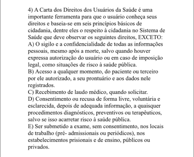 A Carta dos Direitos dos Usuários da Saúde é uma
importante ferramenta para que o usuário conheça seus
direitos e baseia-se em seis princípios básicos de
cidadania, dentre eles o respeito à cidadania no Sistema de
Saúde que deve observar os seguintes direitos, EXCETO:
A) O sigilo e a confidencialidade de todas as informações
pessoais, mesmo após a morte, salvo quando houver
expressa autorização do usuário ou em caso de imposição
legal, como situações de risco à saúde pública.
B) Acesso a qualquer momento, do paciente ou terceiro
por ele autorizado, a seu prontuário e aos dados nele
registrados.
C) Recebimento de laudo médico, quando solicitar.
D) Consentimento ou recusa de forma livre, voluntária e
esclarecida, depois de adequada informação, a quaisquer
procedimentos diagnósticos, preventivos ou terapêuticos,
salvo se isso acarretar risco à saúde pública.
E) Ser submetido a exame, sem consentimento, nos locais
de trabalho (pré- admissionais ou periódicos), nos
estabelecimentos prisionais e de ensino, públicos ou
privados.