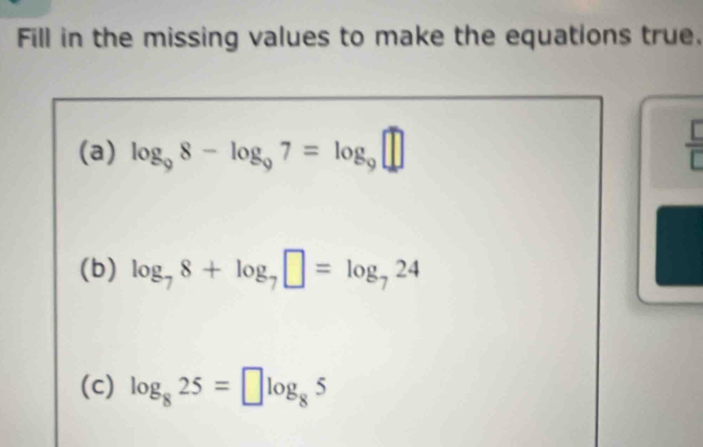 Fill in the missing values to make the equations true. 
(a) log _98-log _97=log _9□
 □ /□   
(b) log _78+log _7□ =log _724
(c) log _825=□ log _85