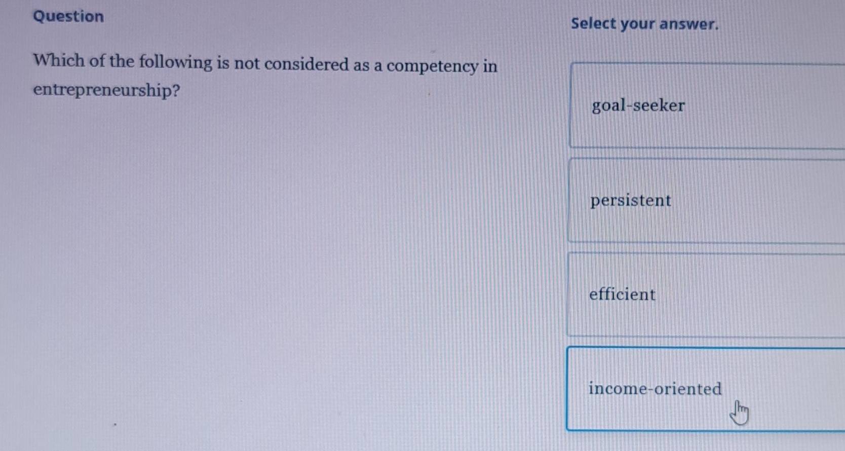 Question
Select your answer.
Which of the following is not considered as a competency in
entrepreneurship?
goal-seeker
persistent
efficient
income-oriented