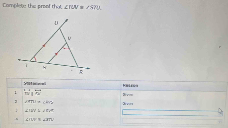 Complete the proof that ∠ TUV≌ ∠ STU. 
Statement Reason 
1 overleftrightarrow TU|overleftrightarrow SV
Given 
2 ∠ STU≌ ∠ RVS
Given 
3 ∠ TUV≌ ∠ RVS
4 ∠ TUV≌ ∠ STU