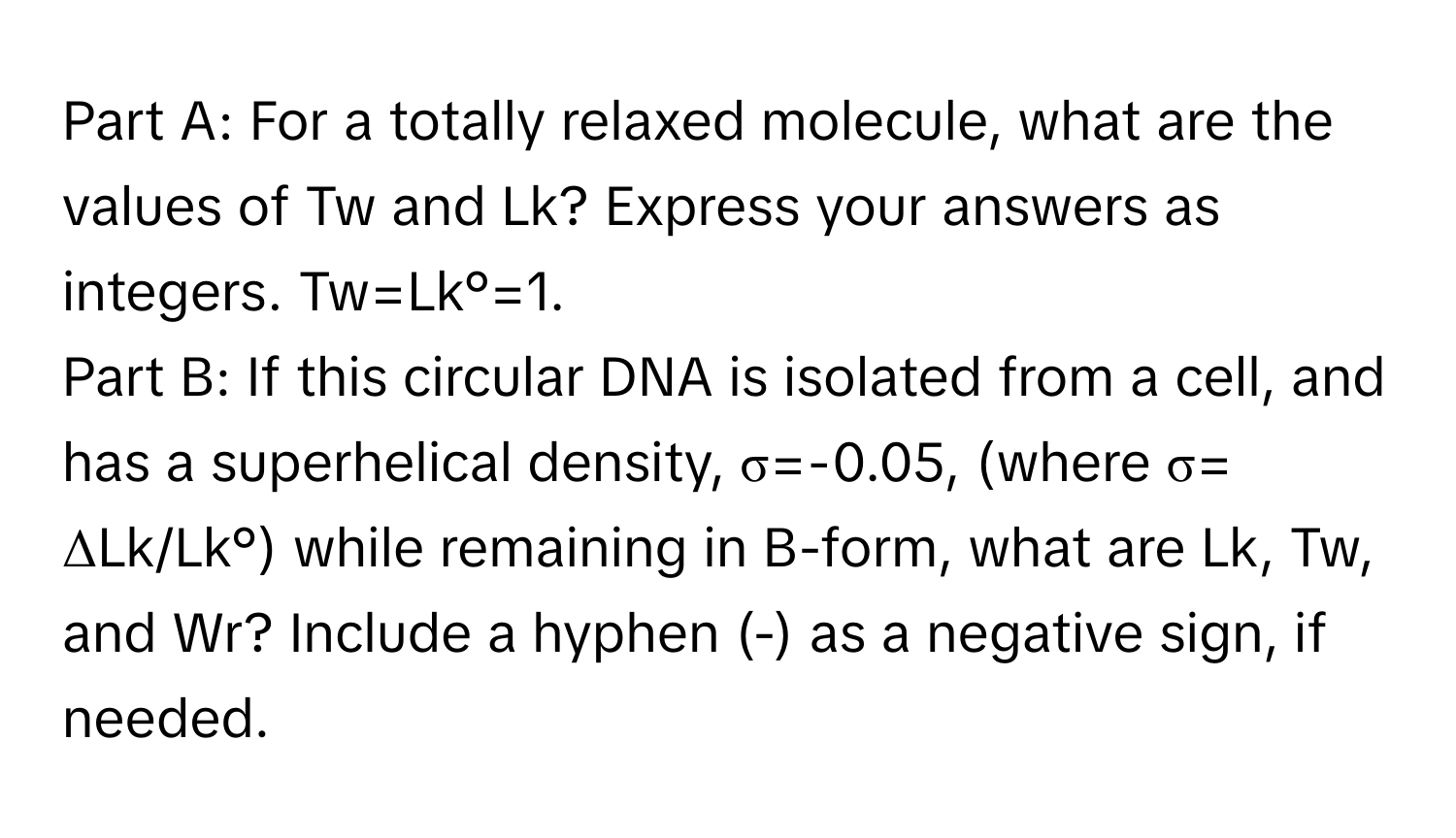 For a totally relaxed molecule, what are the values of Tw and Lk? Express your answers as integers. Tw=Lk°=1. 

Part B: If this circular DNA is isolated from a cell, and has a superhelical density, σ=-0.05, (where σ= ΔLk/Lk°) while remaining in B-form, what are Lk, Tw, and Wr? Include a hyphen (-) as a negative sign, if needed.