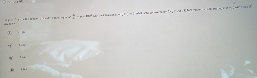 Le y=f(x) be the solution to the differential equation  dy/dx =y-10x^2 with the initial condition f(0)=3. What is the approximation for f(0.4) if Euler's method is used, starting at
x=0 with steps of
size 0.2 ?
4 4.120
B) 4.200
C 4.240
D 4.768