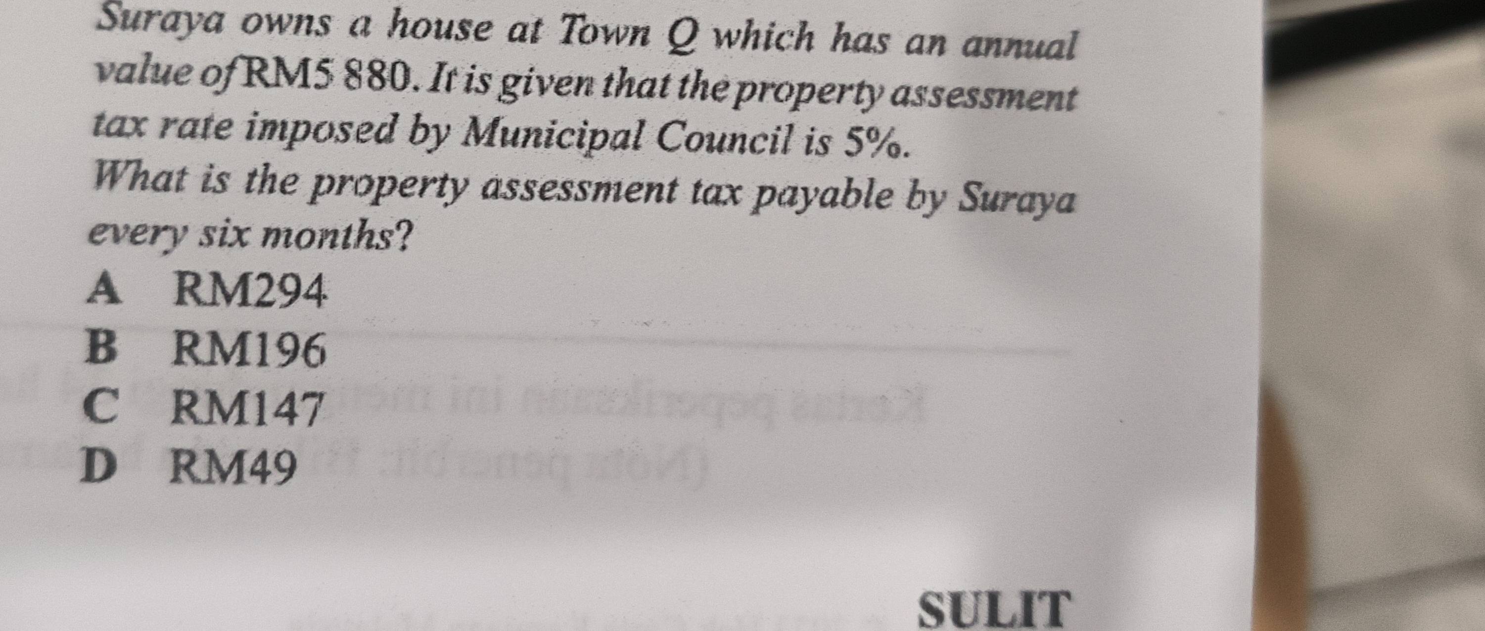 Suraya owns a house at Town Q which has an annual
value of RM5 880. It is given that the property assessment
tax rate imposed by Municipal Council is 5%.
What is the property assessment tax payable by Suraya
every six months?
A RM294
B RM196
C RM147
D RM49
SULIT