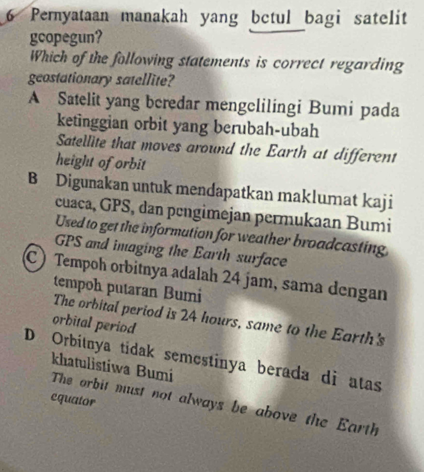 Pernyataan manakah yang bctul bagi satelit
gcopegun?
Which of the following statements is correct regarding
geostationary satellite?
A Satelit yang beredar mengelilingi Bumi pada
ketinggian orbit yang berubah-ubah
Satellite that moves around the Earth at different
height of orbit
B Digunakan untuk mendapatkan maklumat kaji
cuaca, GPS, dan pengimejan permukaan Bumi
Used to get the information for weather broadcasting
GPS and imaging the Earth surface
C Tempoh orbitnya adalah 24 jam, sama dengan
tempoh putaran Bumi
The orbital period is 24 hours, same to the Earth's
orbital period
D Orbítnya tidak semestinya berada di atas
khatulistiwa Bumi
equator
The orbit must not always be above the Earth