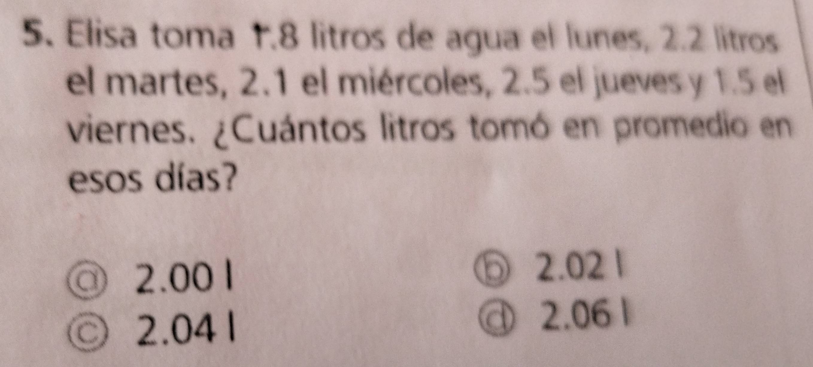 Elisa toma 1.8 litros de agua el lunes, 2.2 litros
el martes, 2.1 el miércoles, 2.5 el jueves y 1.5 el
viernes. ¿Cuántos litros tomó en promedio en
esos días?
◎ 2.00 1 ⑤ 2.02 1
◎ 2.041 @ 2.06 1