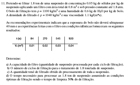 11, Pretende-se filtrar 1.8 ton de uma suspensão de concentração 0.05 kg de sólidos por kg de
suspensão aplicando um filtro com área total de 0.8m^2 e sob pressão constante até 1.8 atm,
O bolo de filtração tem rho =1100kg/m^3 e uma humidade de 0.6 kg de H_2O por k g d  blo 
A densidade do filtrado é rho =1040kg/m^3 e sua viscosidade 1.1kg/(m^4s).
As recomendações experimentais indicam que a espessura do bolo não deverá ultrapassar
40 mm e as experiências feitas com o filtro em condições idênticas fomeceramos seguintes
resultados:
Determine:
a) A capacidade do filtro (quantidade de suspensão processada por cada ciclo de filtração).
b) O número de ciclos de filtração para o tratamento de 1.8 tonelada de suspensão.
c) A quantidade total de filtrado obtido do processamento de toda a suspensão.
d) O tempo necessário para processar as 1.8 ton de suspensão assumindo as condições
óptimas de filtração sendo o tempo de limpeza 50% do de filtração.