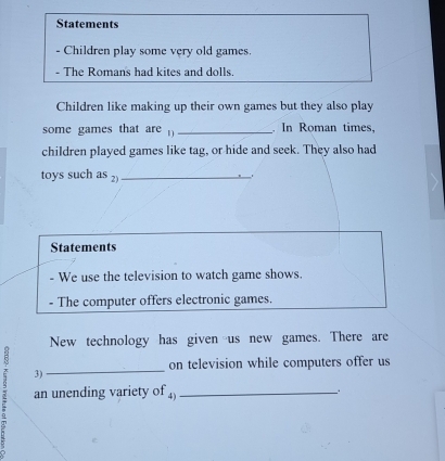 Statements 
- Children play some very old games. 
- The Romans had kites and dolls. 
Children like making up their own games but they also play 
some games that are _. In Roman times, 
children played games like tag, or hide and seek. They also had 
toys such as 2)_ 
Statements 
- We use the television to watch game shows. 
- The computer offers electronic games. 
New technology has given us new games. There are 
on television while computers offer us 
3) 
2 an unending variety of ₄)_ 
+