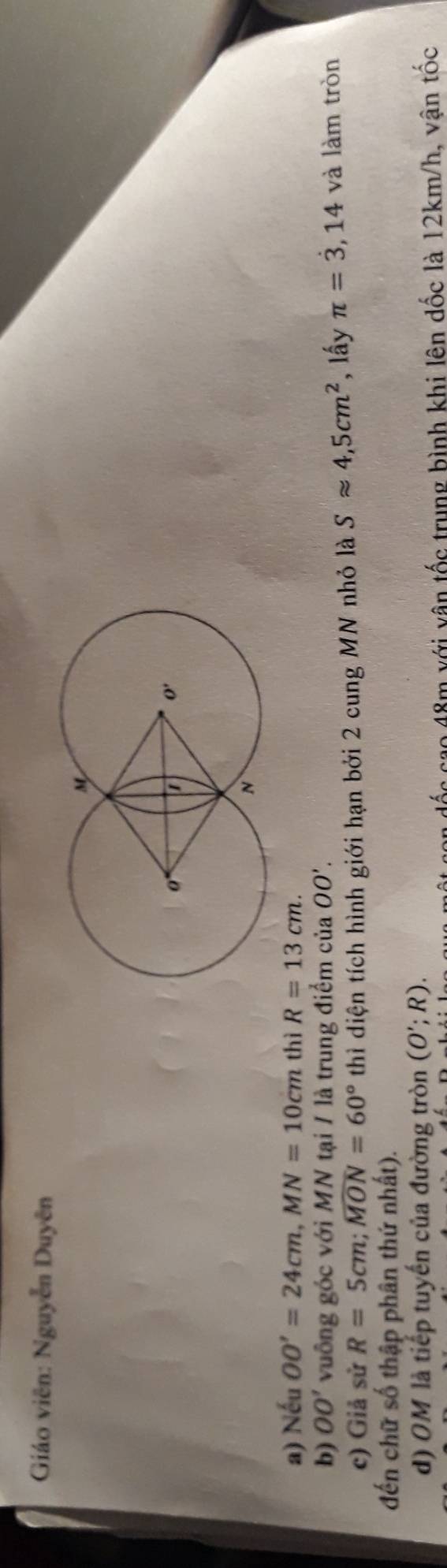 Giáo viên: Nguyễn Duyên
a) Nếu OO'=24cm,MN=10cm thì R=13cm.
b) OO' vuông góc với MN tại / là trung điểm của OO'.
c) Giả sử R=5cm;widehat MON=60° thì diện tích hình giới hạn bởi 2 cung MN nhỏ là Sapprox 4,5cm^2 , lấy π =dot 3,14 và làm tròn
đến chữ số thập phân thứ nhất).
d) OM là tiếp tuyến của đường tròn (O';R).
cao 48m với vận tốc trung bình khi lên dốc là 12km/h, vận tốc