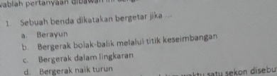 vablah pertanyaan dibawán
1. Sebuah benda dikatakan bergetar jika ...
a Berayun
b. Bergerak bolak-balik melalui titik keseimbangan
c. Bergerak dalam lingkaran
d. Bergerak naik turun
tu sty sekon disebu