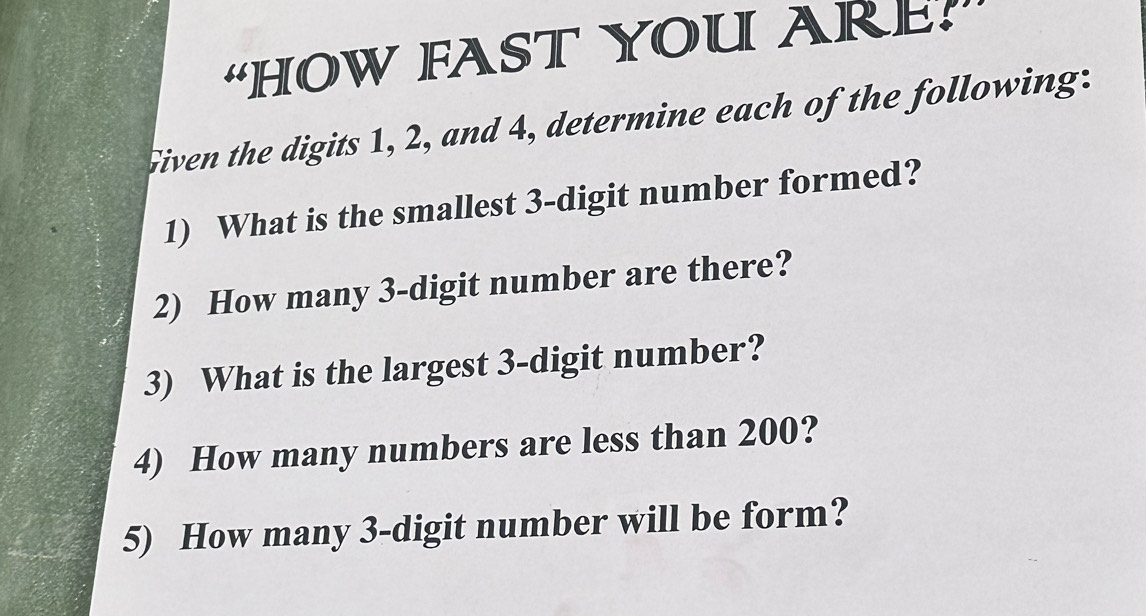 “HOW FAST YOU ARE? 
Given the digits 1, 2, and 4, determine each of the following: 
1) What is the smallest 3 -digit number formed? 
2) How many 3 -digit number are there? 
3) What is the largest 3 -digit number? 
4) How many numbers are less than 200? 
5) How many 3 -digit number will be form?